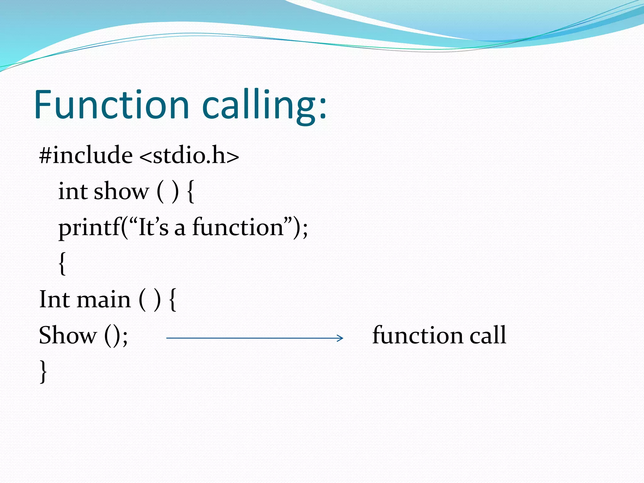 Function calling:
#include <stdio.h>
int show ( ) {
printf(“It’s a function”);
{
Int main ( ) {
Show (); function call
}
 