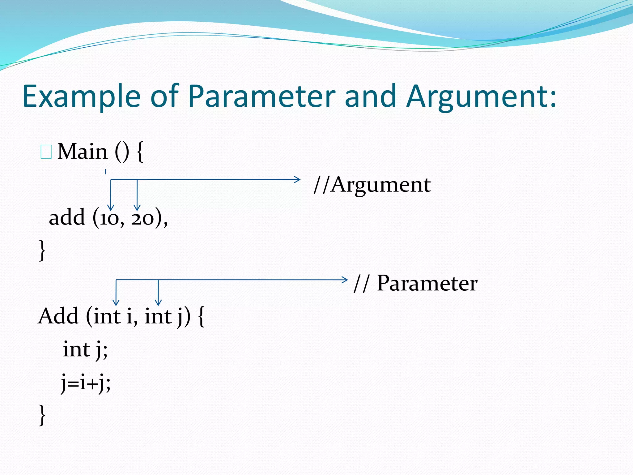 Example of Parameter and Argument:
Main () {
//Argument
add (10, 20),
}
// Parameter
Add (int i, int j) {
int j;
j=i+j;
}
 