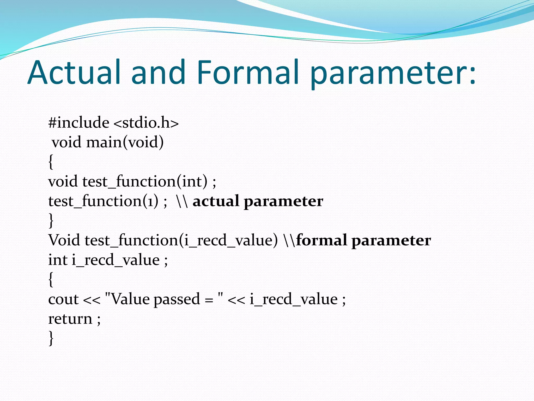 Actual and Formal parameter:
#include <stdio.h>
void main(void)
{
void test_function(int) ;
test_function(1) ;  actual parameter
}
Void test_function(i_recd_value) formal parameter
int i_recd_value ;
{
cout << "Value passed = " << i_recd_value ;
return ;
}
 
