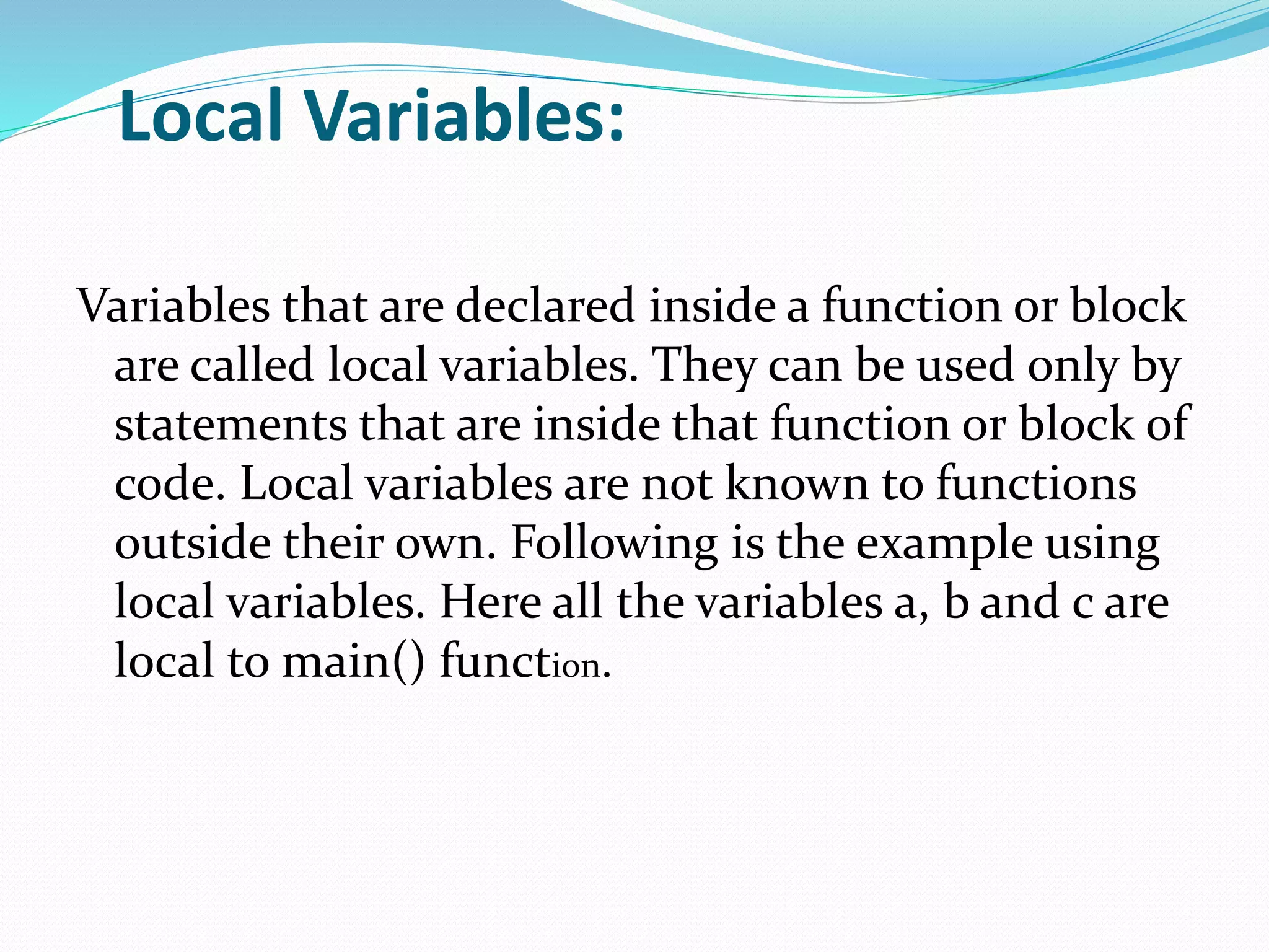 Local Variables:
Variables that are declared inside a function or block
are called local variables. They can be used only by
statements that are inside that function or block of
code. Local variables are not known to functions
outside their own. Following is the example using
local variables. Here all the variables a, b and c are
local to main() function.
 