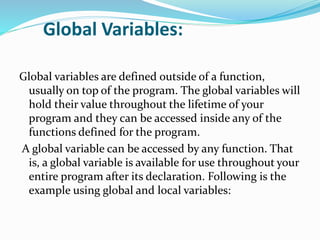 Global Variables:
Global variables are defined outside of a function,
usually on top of the program. The global variables will
hold their value throughout the lifetime of your
program and they can be accessed inside any of the
functions defined for the program.
A global variable can be accessed by any function. That
is, a global variable is available for use throughout your
entire program after its declaration. Following is the
example using global and local variables:
 