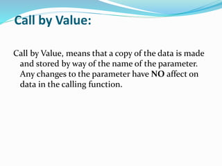 Call by Value:
Call by Value, means that a copy of the data is made
and stored by way of the name of the parameter.
Any changes to the parameter have NO affect on
data in the calling function.
 