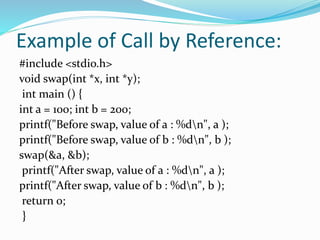 Example of Call by Reference:
#include <stdio.h>
void swap(int *x, int *y);
int main () {
int a = 100; int b = 200;
printf("Before swap, value of a : %dn", a );
printf("Before swap, value of b : %dn", b );
swap(&a, &b);
printf("After swap, value of a : %dn", a );
printf("After swap, value of b : %dn", b );
return 0;
}
 