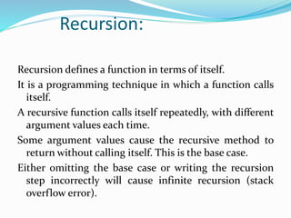 Recursion:
Recursion defines a function in terms of itself.
It is a programming technique in which a function calls
itself.
A recursive function calls itself repeatedly, with different
argument values each time.
Some argument values cause the recursive method to
return without calling itself. This is the base case.
Either omitting the base case or writing the recursion
step incorrectly will cause infinite recursion (stack
overflow error).
 