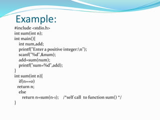 Example:
#include <stdio.h>
int sum(int n);
int main(){
int num,add;
printf("Enter a positive integer:n");
scanf("%d",&num);
add=sum(num);
printf("sum=%d",add);
}
int sum(int n){
if(n==0)
return n;
else
return n+sum(n-1); /*self call to function sum() */
}
 