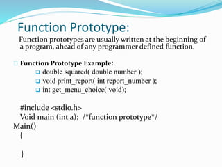 Function Prototype:
Function prototypes are usually written at the beginning of
a program, ahead of any programmer defined function.
Function Prototype Example:
 double squared( double number );
 void print_report( int report_number );
 int get_menu_choice( void);
#include <stdio.h>
Void main (int a); /*function prototype*/
Main()
{
}
 