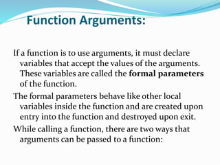 Function Arguments:
If a function is to use arguments, it must declare
variables that accept the values of the arguments.
These variables are called the formal parameters
of the function.
The formal parameters behave like other local
variables inside the function and are created upon
entry into the function and destroyed upon exit.
While calling a function, there are two ways that
arguments can be passed to a function:
 