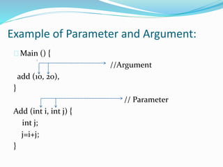 Example of Parameter and Argument:
Main () {
//Argument
add (10, 20),
}
// Parameter
Add (int i, int j) {
int j;
j=i+j;
}
 