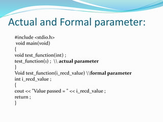 Actual and Formal parameter:
#include <stdio.h>
void main(void)
{
void test_function(int) ;
test_function(1) ;  actual parameter
}
Void test_function(i_recd_value) formal parameter
int i_recd_value ;
{
cout << "Value passed = " << i_recd_value ;
return ;
}
 