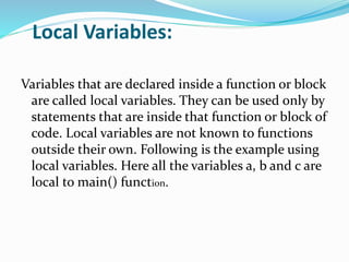 Local Variables:
Variables that are declared inside a function or block
are called local variables. They can be used only by
statements that are inside that function or block of
code. Local variables are not known to functions
outside their own. Following is the example using
local variables. Here all the variables a, b and c are
local to main() function.
 