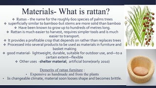 Materials- What is rattan?
 Rattan - the name for the roughly 600 species of palms trees
 superficially similar to bamboo-but stems are more solid than bamboo
 Have been known to grow up to hundreds of metres long.
 Rattan is much easier to harvest, requires simpler tools and is much
easier to transport.
 It provides a profitable crop that depends on rather than replaces trees
 Processed into several products to be used as materials in furniture and
basket making
 good material- lightweight, durable, suitable for outdoor use, and—to a
certain extent—flexible
 Other uses -shelter material, artificial bone(early 2010)
Demerits of rattan furniture :
• Expensive as handmade and from the plants
• In changeable climate, material soon looses shape and becomes brittle.
 