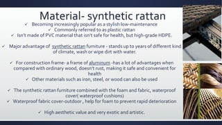 Material- synthetic rattan
 Becoming increasingly popular as a stylish low-maintenance
 Commonly referred to as plastic rattan
 Isn’t made of PVC material that isn’t safe for health, but high-grade HDPE.
 Major advantage of synthetic rattan furniture - stands up to years of different kind
of climate, wash or wipe dirt with water.
 For construction frame- a frame of aluminum -has a lot of advantages when
compared with ordinary wood, doesn’t rust, making it safe and convenient for
health
 Other materials such as iron, steel, or wood can also be used
 The synthetic rattan furniture combined with the foam and fabric, waterproof
cover( waterproof cushions)
 Waterproof fabric cover-outdoor , help for foam to prevent rapid deterioration
 High aesthetic value and very exotic and artistic.
 