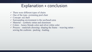 Explanation + conclusion
 There were different types of chairs
 One of the type- swimming pool chair
 Concept- sea shell
 Surrounding environment is the sea/beach area
 Material – synthetic rattan and aluminum
 Colors – honey blonde color and silver white color
 Process – materials choosing- shaping the frame – weaving rattan –
sewing the cushions –packing –loading.
 