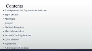 Contents
 Anthropometry and Ergonomics introduction
 Types of Chair
 Main topic
 Concept
 Standard dimensions
 Materials and colors
 Process of making furniture
 Cycle of sketch
 Explanation
 Advantages with mistakes
 