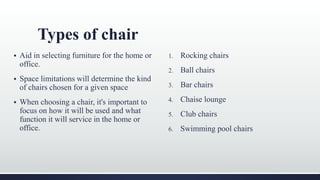Types of chair
 Aid in selecting furniture for the home or
office.
 Space limitations will determine the kind
of chairs chosen for a given space
 When choosing a chair, it's important to
focus on how it will be used and what
function it will service in the home or
office.
1. Rocking chairs
2. Ball chairs
3. Bar chairs
4. Chaise lounge
5. Club chairs
6. Swimming pool chairs
 