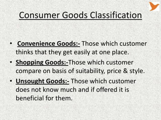 Consumer Goods Classification
• Convenience Goods:- Those which customer
thinks that they get easily at one place.
• Shopping Goods:-Those which customer
compare on basis of suitability, price & style.
• Unsought Goods:- Those which customer
does not know much and if offered it is
beneficial for them.

 
