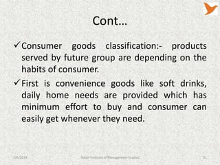 Cont…
Consumer goods classification:- products
served by future group are depending on the
habits of consumer.
First is convenience goods like soft drinks,
daily home needs are provided which has
minimum effort to buy and consumer can
easily get whenever they need.

1/6/2014

Tolani Institute of Management Studies

21

 