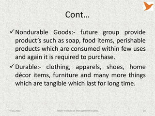 Cont…
Nondurable Goods:- future group provide
 product’s such as soap, food items, perishable
 products which are consumed within few uses
 and again it is required to purchase.
Durable:- clothing, apparels, shoes, home
 décor items, furniture and many more things
 which are tangible which last for long time.


4/11/2013       Tolani Institute of Management Studies   20
 