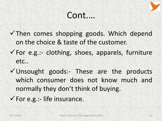 Cont.…
Then comes shopping goods. Which depend
 on the choice & taste of the customer.
For e.g.:- clothing, shoes, apparels, furniture
 etc..
Unsought goods:- These are the products
 which consumer does not know much and
 normally they don’t think of buying.
For e.g.:- life insurance.

4/11/2013       Tolani Institute of Management Studies   22
 