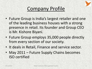 Company Profile
• Future Group is India’s largest retailer and one
  of the leading business houses with a strong
  presence in retail. Its founder and Group CEO
  is Mr. Kishore Biyani.
• Future Group employs 35,000 people directly
  from every section of our society.
• It deals in Retail, Finance and service sector.
• May 2011 – Future Supply Chains becomes
  ISO certified
4/11/2013        Tolani Institute of Management Studies   3
 