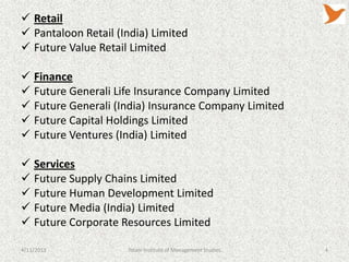  Retail
 Pantaloon Retail (India) Limited
 Future Value Retail Limited

 Finance
 Future Generali Life Insurance Company Limited
 Future Generali (India) Insurance Company Limited
 Future Capital Holdings Limited
 Future Ventures (India) Limited

 Services
 Future Supply Chains Limited
 Future Human Development Limited
 Future Media (India) Limited
 Future Corporate Resources Limited

4/11/2013            Tolani Institute of Management Studies   4
 