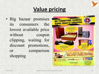 Value pricing
• Big bazaar promises
  its consumers the
  lowest available price
  without        coupon
  clipping, waiting for
  discount promotions,
  or        comparison
  shopping


4/11/2013       Tolani Institute of Management Studies   40
 