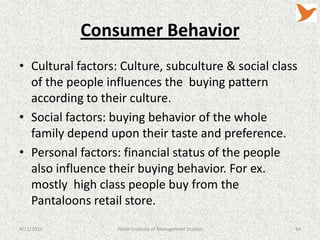 Consumer Behavior
• Cultural factors: Culture, subculture & social class
  of the people influences the buying pattern
  according to their culture.
• Social factors: buying behavior of the whole
  family depend upon their taste and preference.
• Personal factors: financial status of the people
  also influence their buying behavior. For ex.
  mostly high class people buy from the
  Pantaloons retail store.
4/11/2013          Tolani Institute of Management Studies   44
 