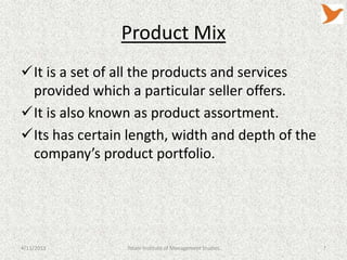 Product Mix
It is a set of all the products and services
 provided which a particular seller offers.
It is also known as product assortment.
Its has certain length, width and depth of the
 company’s product portfolio.




4/11/2013       Tolani Institute of Management Studies   7
 