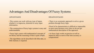 Advantages And Disadvantages Of Fuzzy Systems
ADVANTAGES
This system can work with any type of inputs
whether it is imprecise, distorted or noisy input
information.
The construction of fuzzy logic systems is easy and
understandable.
Fuzzy logic comes with mathematical concepts of
set theory and the reasoning of that is quite simple.
The algorithms can be described with little data, so
little memory is required.
DISADVANTAGES
There is no systematic approach to solve a given
problem through fuzzy logic.
Proof of its characteristics is difficult or impossible
in most cases because every time we do not get
mathematical description of the approach.
As fuzzy logic works on precise as well as
imprecise data so most of the time accuracy is
compromised.
 