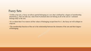 Fuzzy Sets
Unlike crisp sets, a fuzzy set allows partial belonging to a set, that is defined by a degree of membership,
denoted by µ, that can take any value from 0 (element does not belong at all in the set) to 1 (element
belongs fully to the set).
It is evident that if we remove all the values of belonging except from 0 to 1, the fuzzy set will collapse to
crisp set.
The membership function of the set is the relationship between the elements of the sets and their degree-
of-belonging.
 