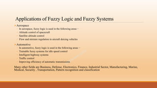 Applications of Fuzzy Logic and Fuzzy Systems
Aerospace
◦ In aerospace, fuzzy logic is used in the following areas −
◦ Altitude control of spacecraft
◦ Satellite altitude control
◦ Flow and mixture regulation in aircraft deicing vehicles
Automotive
◦ In automotive, fuzzy logic is used in the following areas −
◦ Trainable fuzzy systems for idle speed control
◦ Intelligent highway systems
◦ Traffic control
◦ Improving efficiency of automatic transmissions
Many other fields are Business, Defense, Electronics, Finance, Industrial Sector, Manufacturing, Marine,
Medical, Security , Transportation, Pattern recognition and classification
 