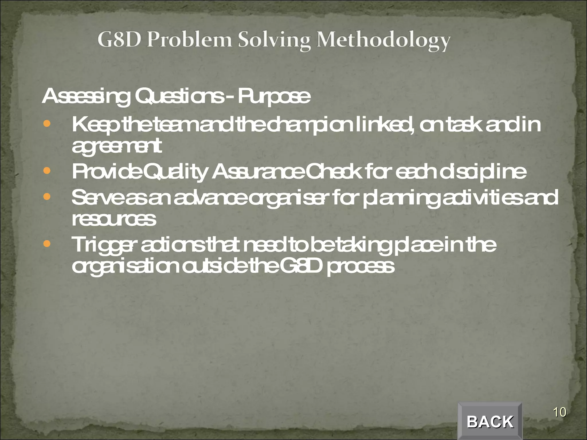 Assessing   Questions - Purpose Keep the team and the champion linked, on task and in agreement Provide Quality Assurance Check for each discipline Serve as an advance organiser for planning activities and resources Trigger actions that need to be taking place in the organisation outside the G8D process BACK 