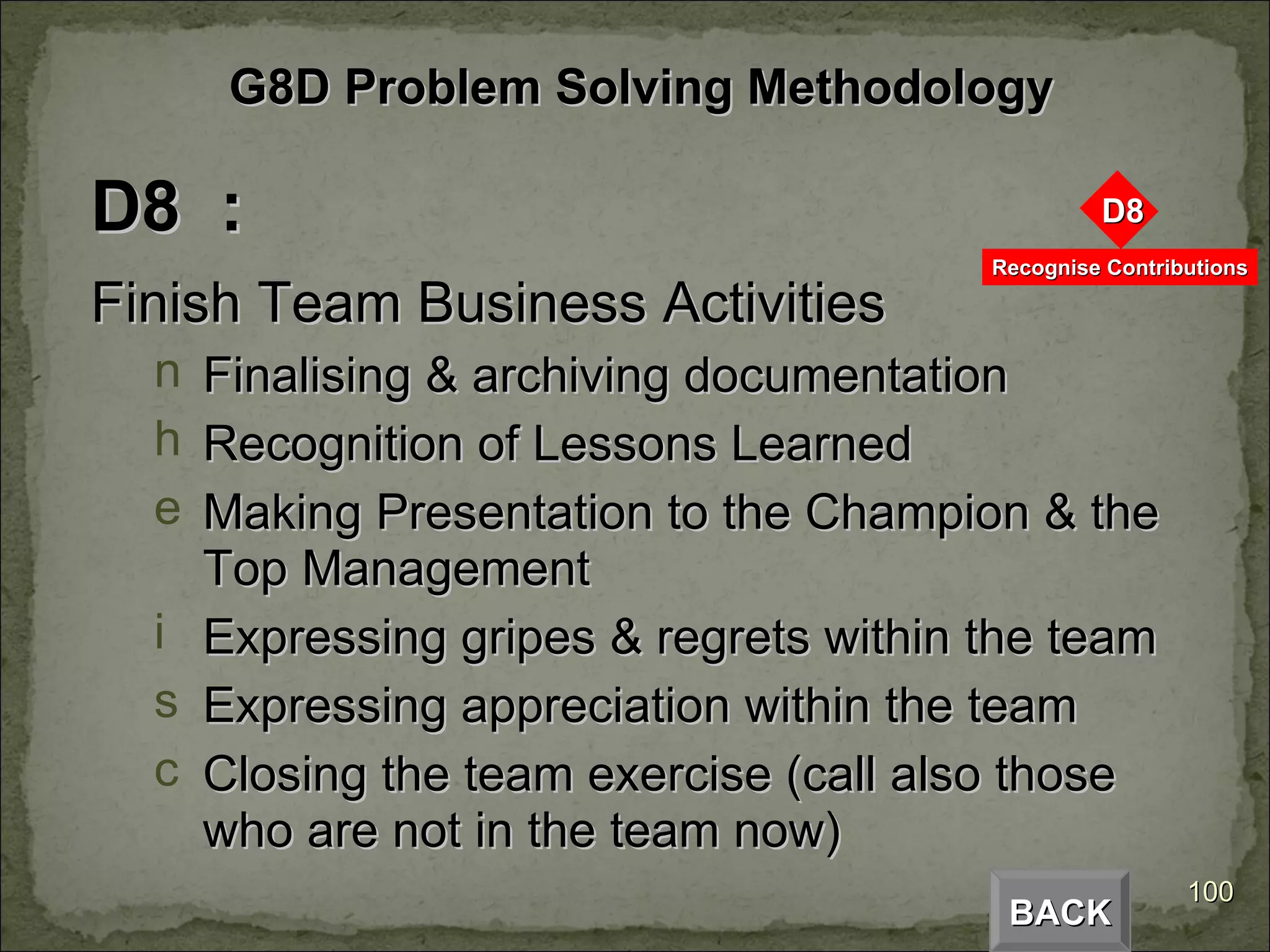 D8  : Finish Team Business Activities Finalising & archiving documentation Recognition of Lessons Learned Making Presentation to the Champion & the Top Management Expressing gripes & regrets within the team Expressing appreciation within the team Closing the team exercise (call also those who are not in the team now) BACK G8D Problem Solving Methodology 