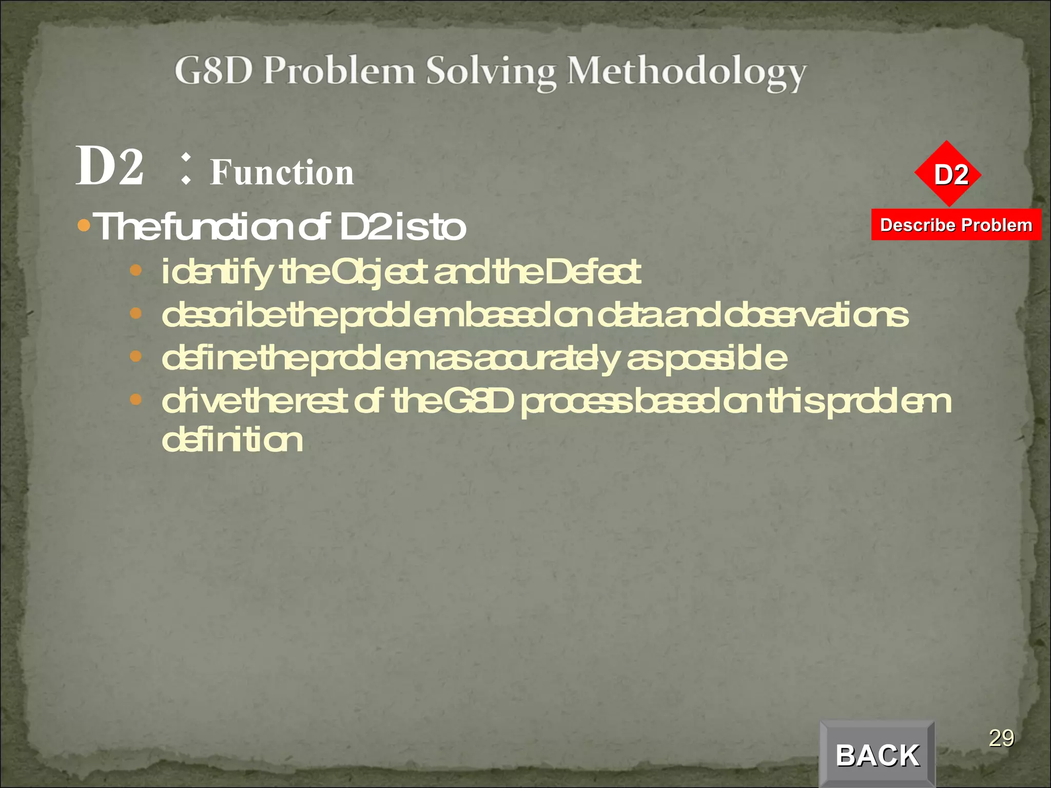 D2  :  Function The function of D2 is to identify the Object and the Defect describe the problem based on data and observations define the problem as accurately as possible drive the rest of the G8D process based on this problem definition BACK 
