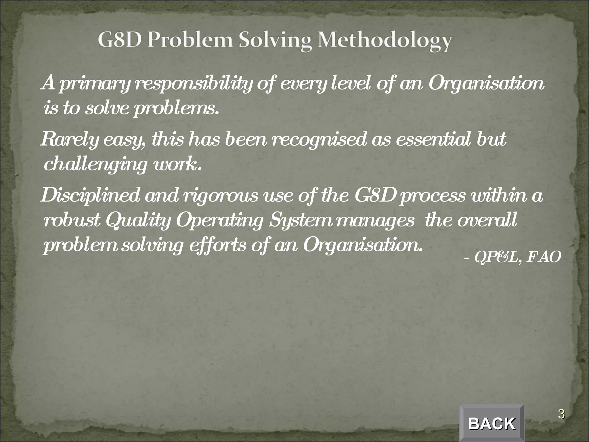 A primary responsibility of every level of an Organisation is to solve problems. Rarely easy, this has been recognised as essential but challenging work. Disciplined and rigorous use of the G8D process within a robust Quality Operating System manages  the overall problem solving efforts of an Organisation.  - QP&L, FAO BACK 