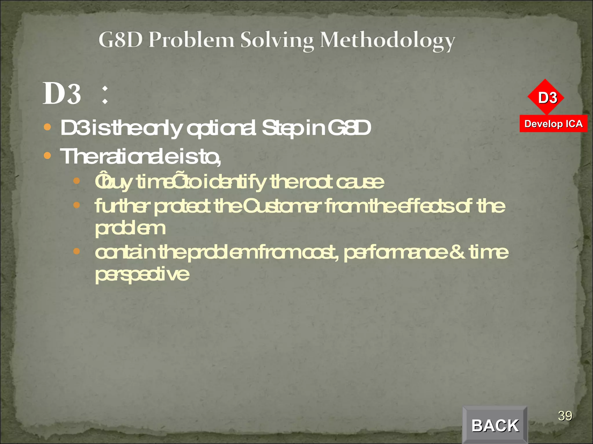 D3  :  D3 is the only optional Step in G8D The rationale is to,  ‘ buy time’ to identify the root cause further protect the Customer from the effects of the problem contain the problem from cost, performance & time perspective BACK 