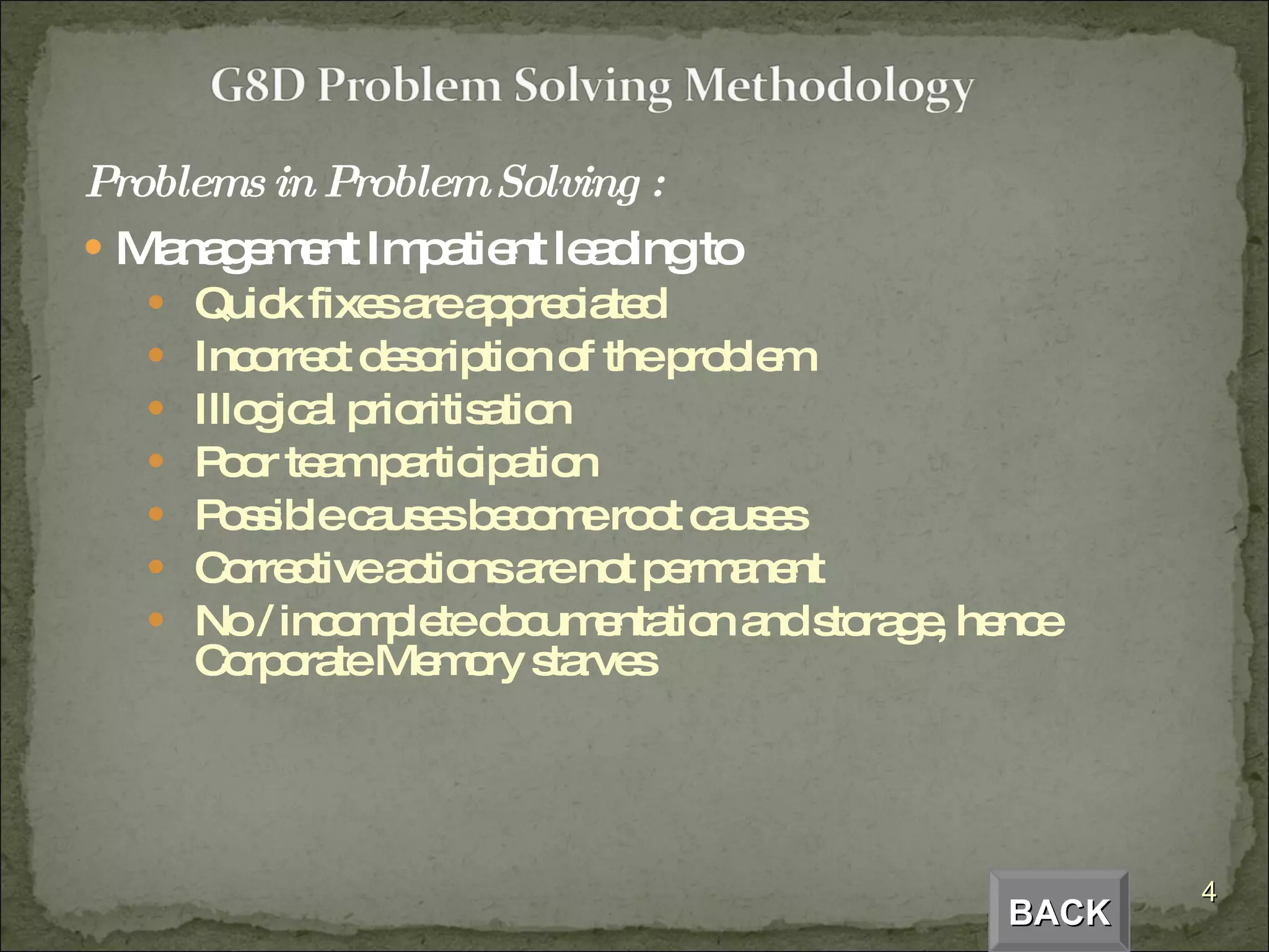 Problems in Problem Solving : Management Impatient leading to Quick fixes are appreciated Incorrect description of the problem Illogical prioritisation Poor team participation Possible causes become root causes Corrective actions are not permanent No / incomplete documentation and storage, hence Corporate Memory starves BACK 