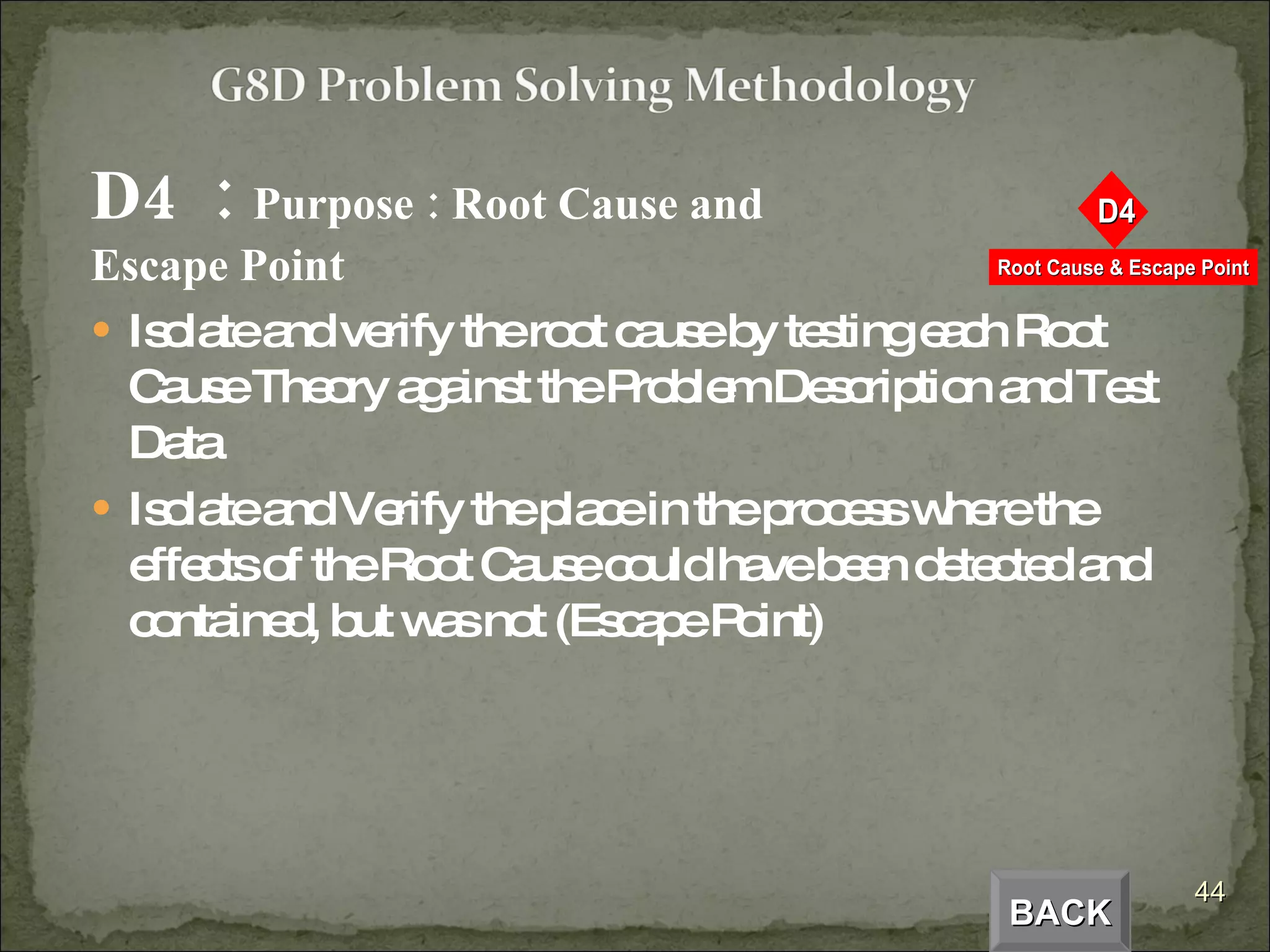 D4  :  Purpose : Root Cause and Escape Point Isolate and verify the root cause by testing each Root Cause Theory against the Problem Description and Test Data Isolate and Verify the place in the process where the effects of the Root Cause could have been detected and contained, but was not (Escape Point) BACK 