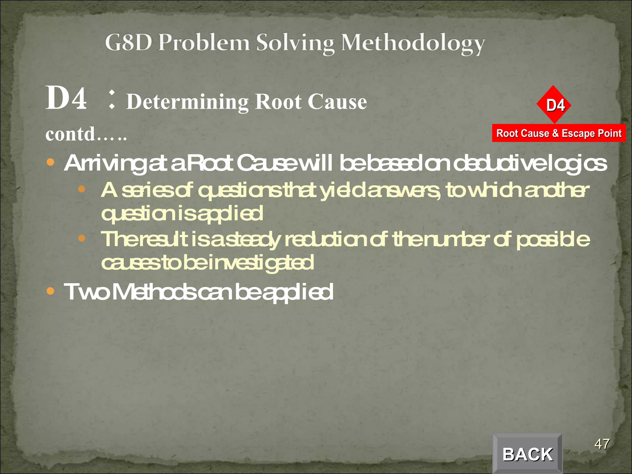 D4  :  Determining Root Cause  contd….. Arriving at a Root Cause will be based on deductive logics A series of questions that yield answers, to which another question is applied The result is a steady reduction of the number of possible causes to be investigated Two Methods can be applied BACK 