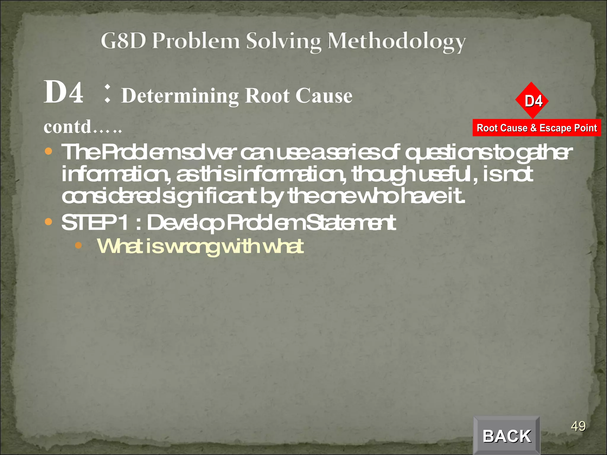 D4  :  Determining Root Cause  contd….. The Problem solver can use a series of questions to gather information, as this information, though useful, is not considered significant by the one who have it. STEP 1 : Develop Problem Statement What is wrong with what BACK 