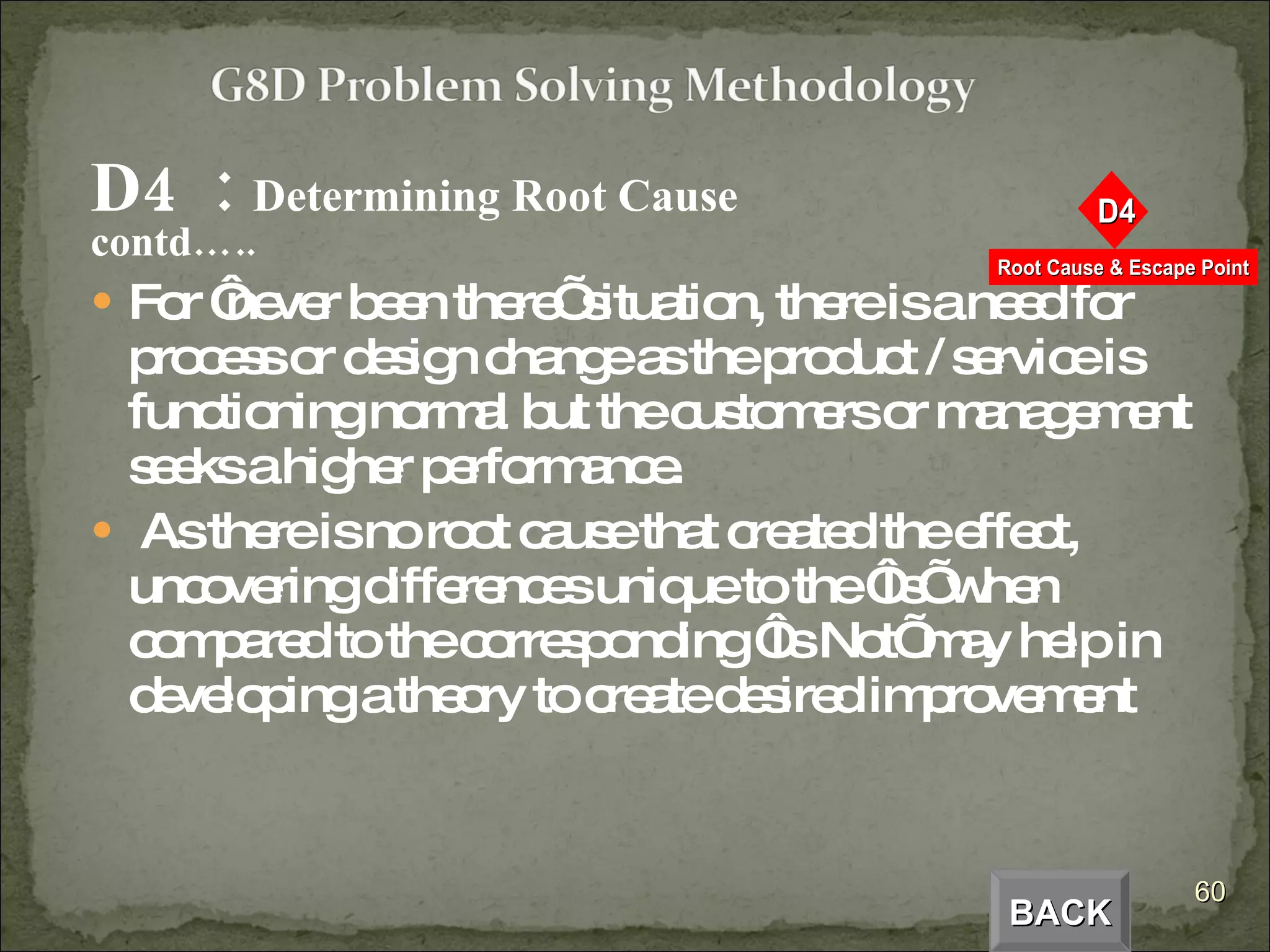 D4  :  Determining Root Cause  contd….. For ‘never been there’ situation, there is a need for process or design change as the product / service is functioning normal but the customers or management seeks a higher performance. As there is no root cause that created the effect, uncovering differences unique to the ‘Is’ when compared to the corresponding ‘Is Not’ may help in developing a theory to create desired improvement  BACK 