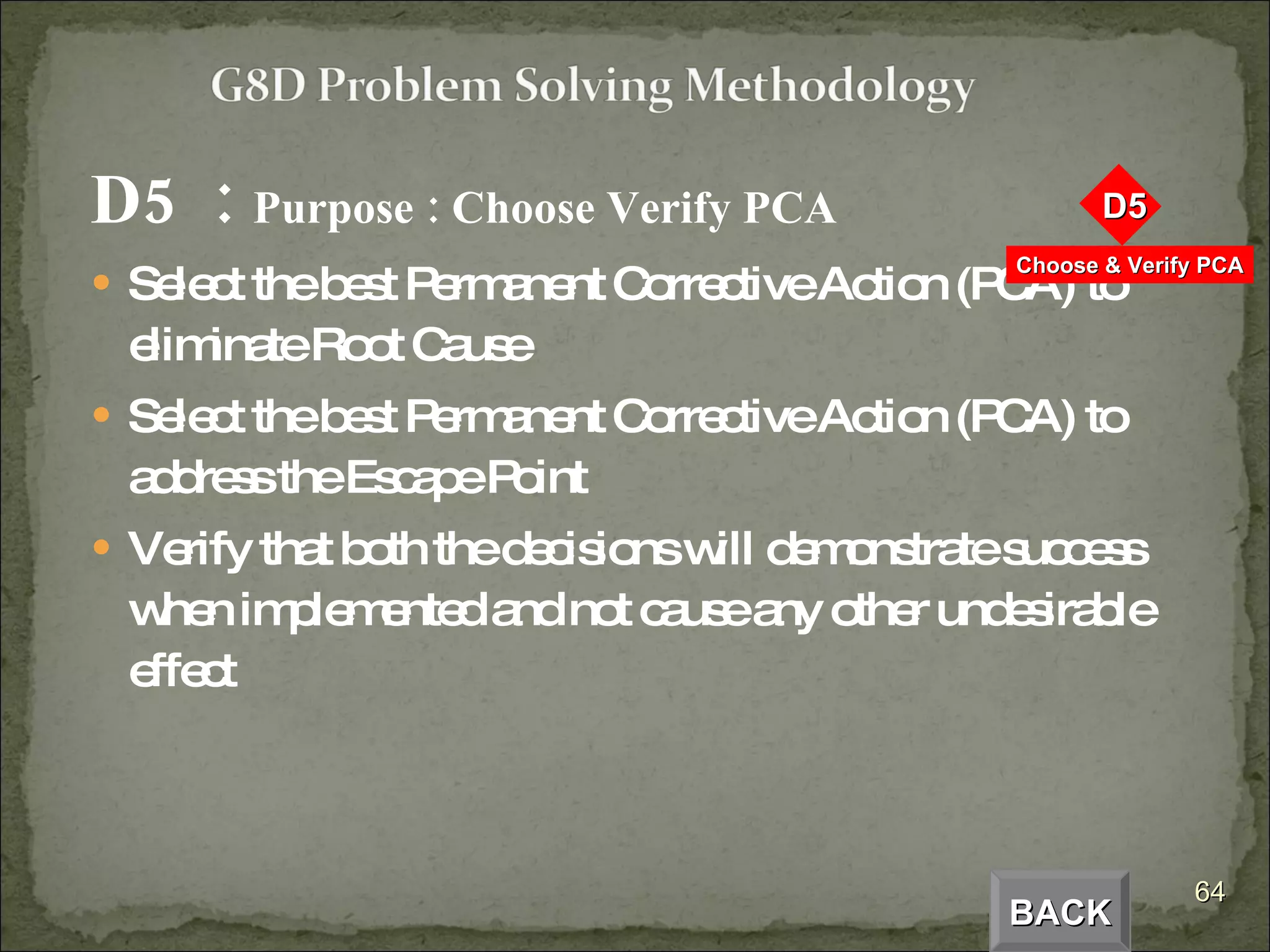 D5  :  Purpose : Choose Verify PCA Select the best Permanent Corrective Action (PCA) to eliminate Root Cause Select the best Permanent Corrective Action (PCA) to address the Escape Point Verify that both the decisions will demonstrate success when implemented and not cause any other undesirable effect BACK 