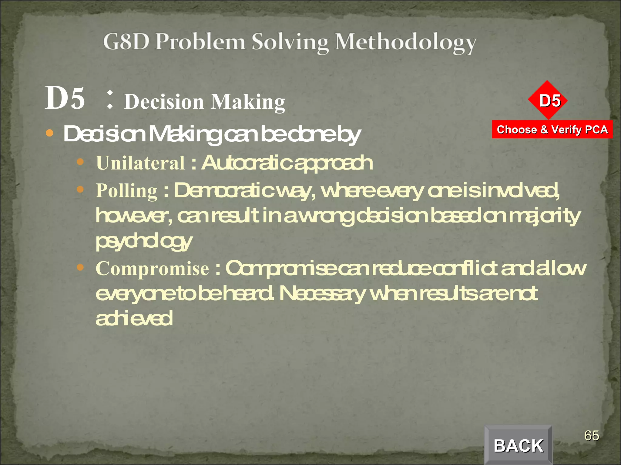 D5  :  Decision Making Decision Making can be done by Unilateral  : Autocratic approach Polling  : Democratic way, where every one is involved, however, can result in a wrong decision based on majority psychology Compromise  : Compromise can reduce conflict and allow everyone to be heard. Necessary when results are not achieved BACK 