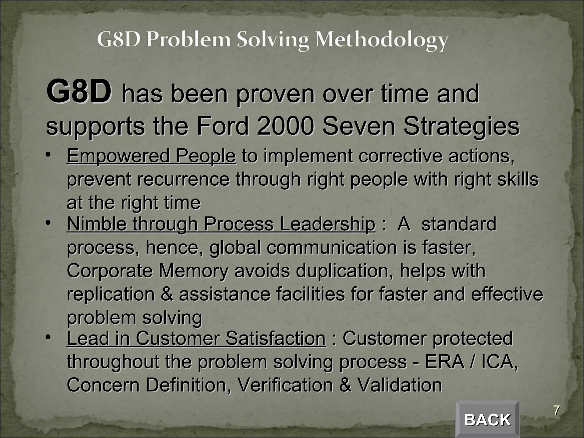 G8D  has been proven over time and supports the Ford 2000 Seven Strategies Empowered People  to implement corrective actions, prevent recurrence through right people with right skills at the right time Nimble through Process Leadership  :  A  standard process, hence, global communication is faster, Corporate Memory avoids duplication, helps with replication & assistance facilities for faster and effective problem solving Lead in Customer Satisfaction  : Customer protected throughout the problem solving process - ERA / ICA, Concern Definition, Verification & Validation  BACK 