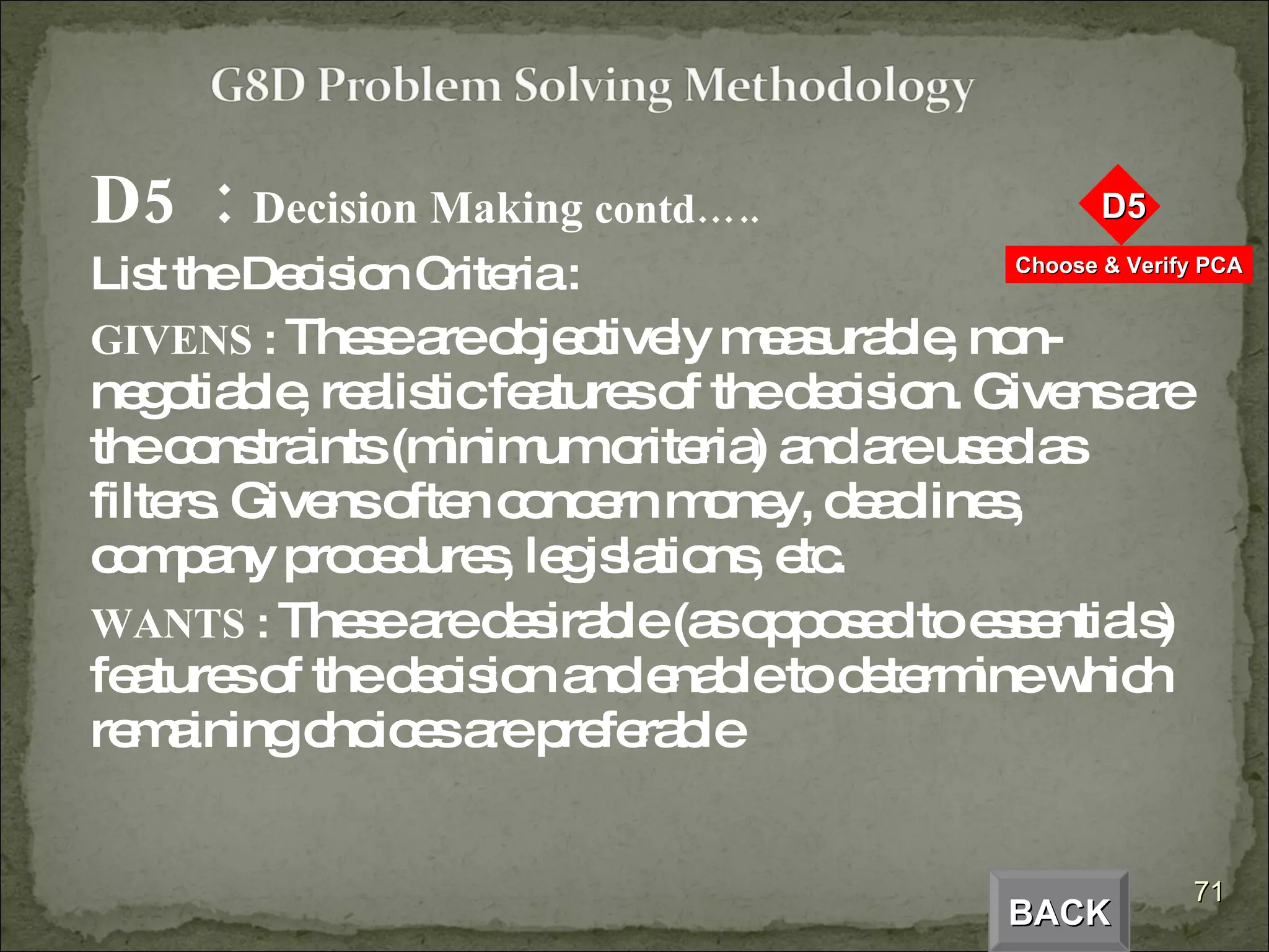 D5  :  Decision Making  contd….. List the Decision Criteria : GIVENS  :  These are objectively measurable, non-negotiable, realistic features of the decision. Givens are the constraints (minimum criteria) and are used as filters. Givens often concern money, deadlines, company procedures, legislations, etc. WANTS  :  These are desirable (as opposed to essentials) features of the decision and enable to determine which remaining choices are preferable BACK 