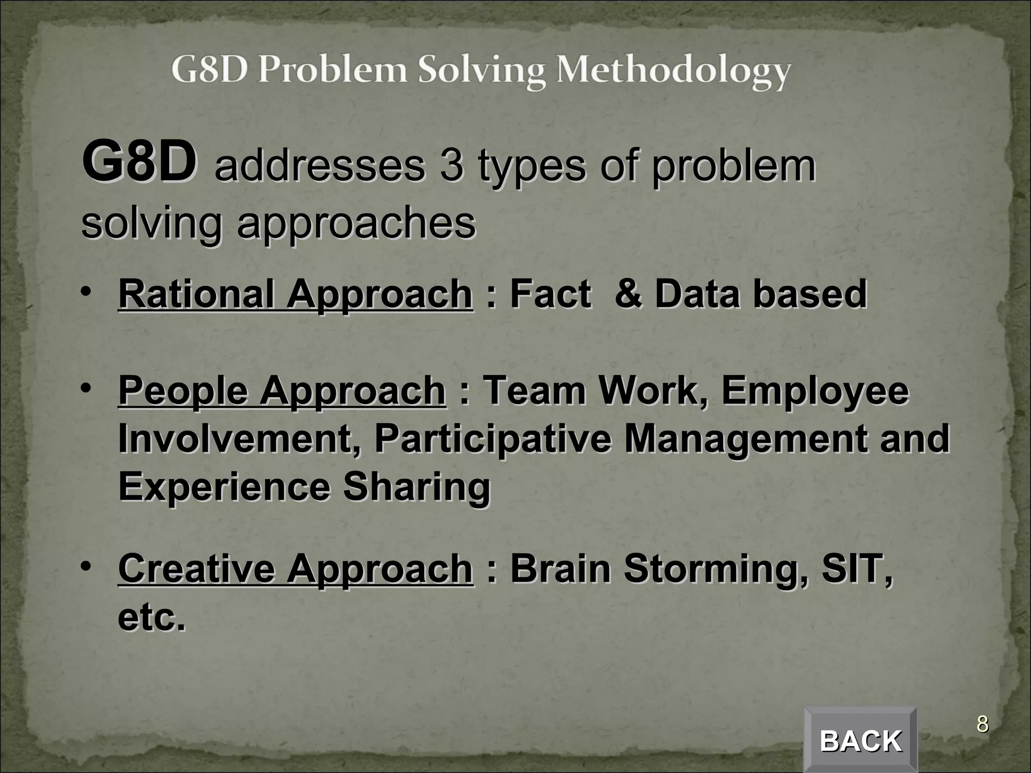 G8D  addresses 3 types of problem solving approaches Rational Approach  : Fact  & Data based People Approach  : Team Work, Employee Involvement, Participative Management and Experience Sharing Creative Approach  : Brain Storming, SIT, etc. BACK 