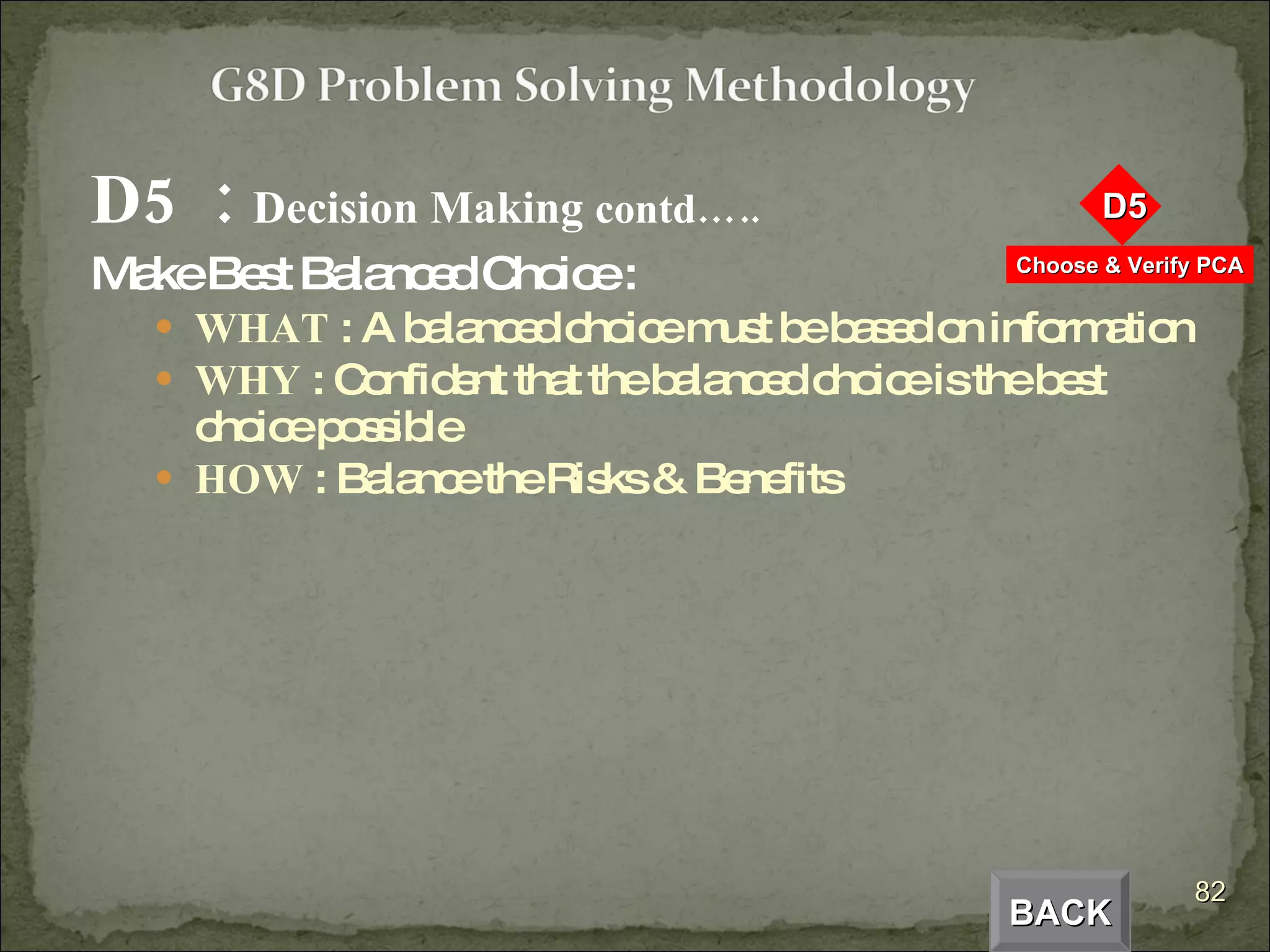 D5  :  Decision Making  contd….. Make Best Balanced Choice : WHAT  : A balanced choice must be based on information WHY  : Confident that the balanced choice is the best choice possible HOW  : Balance the Risks & Benefits BACK 