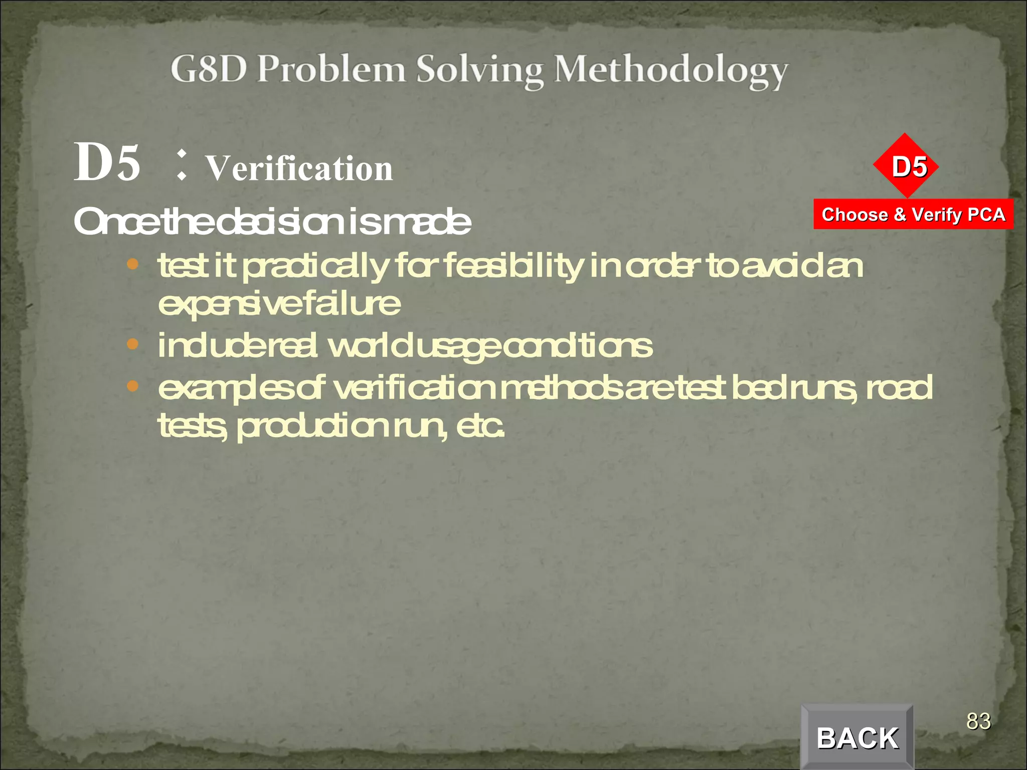 D5  :  Verification Once the decision is made test it practically for feasibility in order to avoid an expensive failure include real world usage conditions examples of verification methods are test bed runs, road tests, production run, etc. BACK 