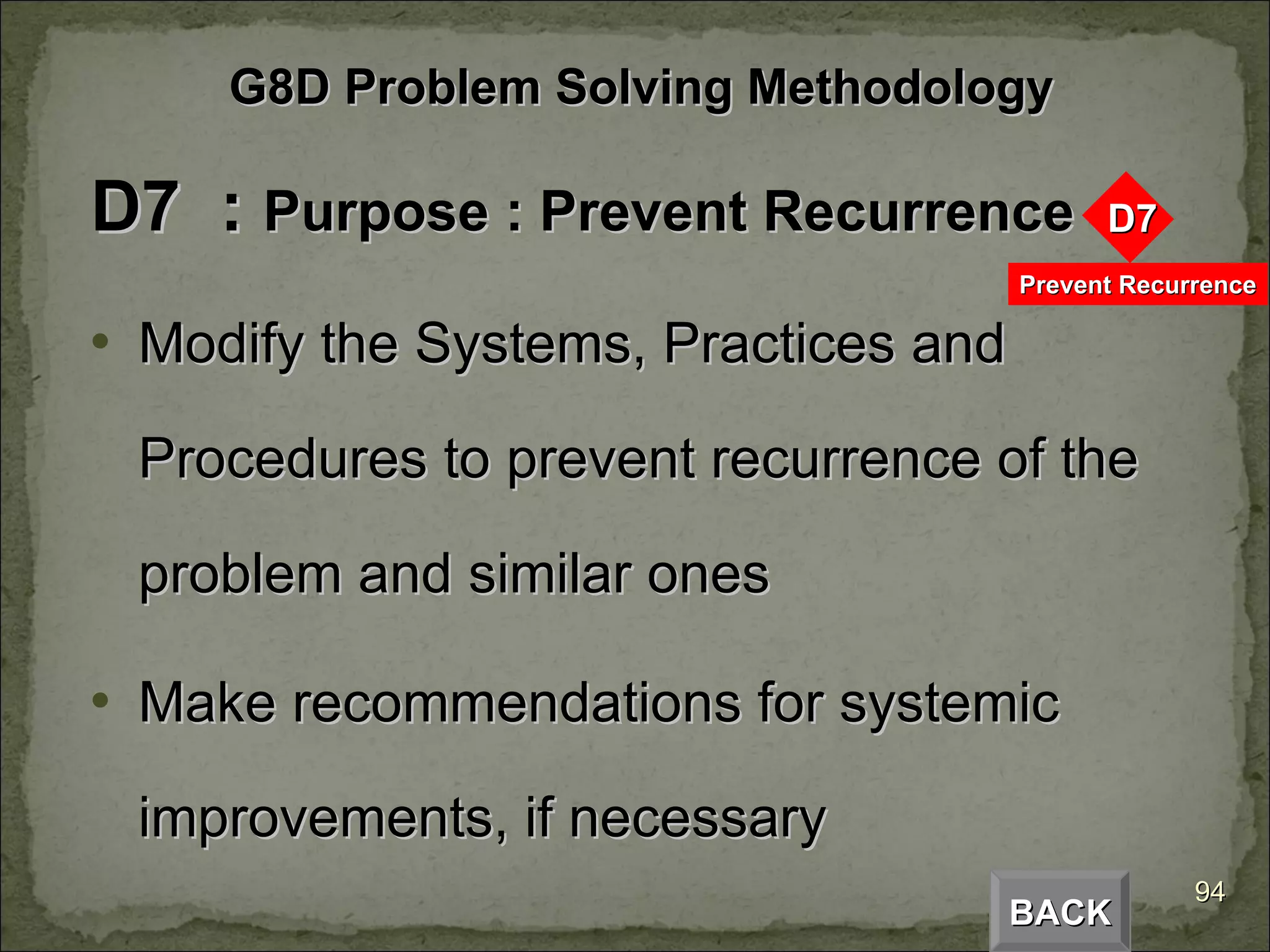 D7  :  Purpose : Prevent Recurrence Modify the Systems, Practices and Procedures to prevent recurrence of the problem and similar ones Make recommendations for systemic improvements, if necessary BACK G8D Problem Solving Methodology 