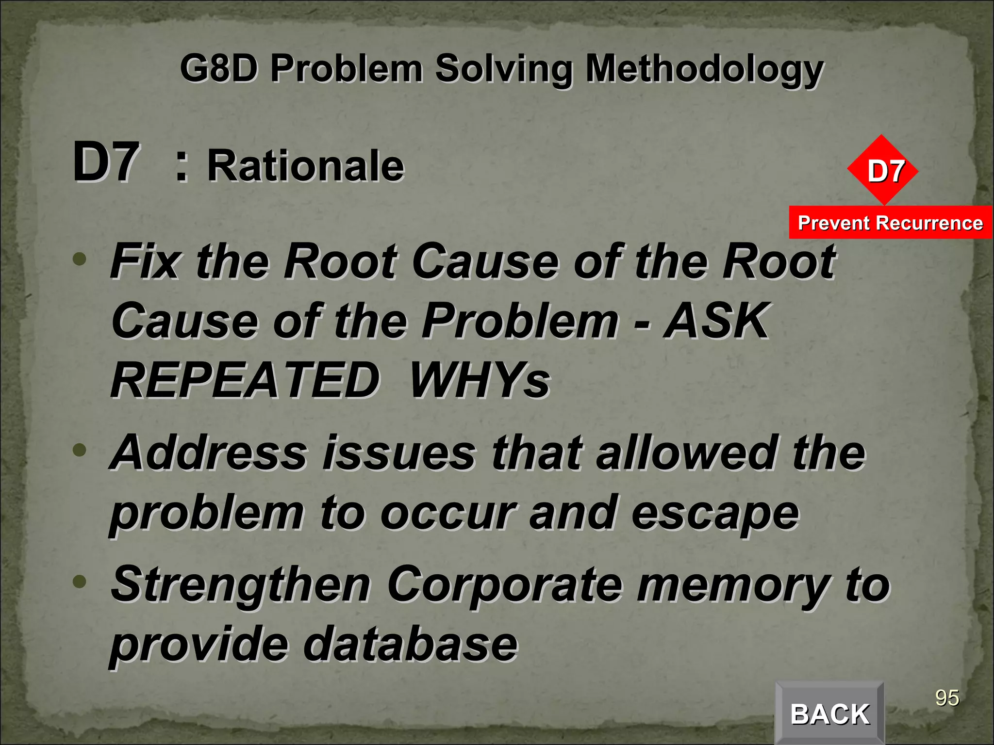D7  :  Rationale Fix the Root Cause of the Root Cause of the Problem - ASK  REPEATED  WHYs Address issues that allowed the problem to occur and escape Strengthen Corporate memory to provide database BACK G8D Problem Solving Methodology 